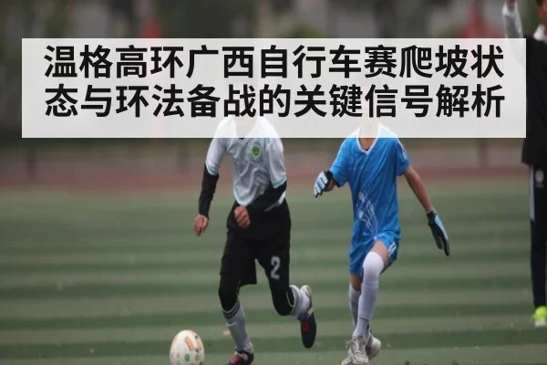 温格高环广西自行车赛爬坡状态与环法备战的关键信号解析